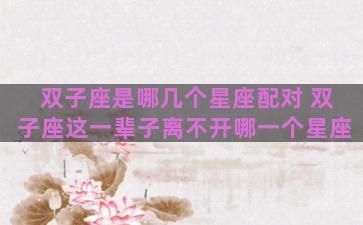 双子座是哪几个星座配对 双子座这一辈子离不开哪一个星座 双子座是哪几个星座配对 双子座这一辈子离不开哪一个星座